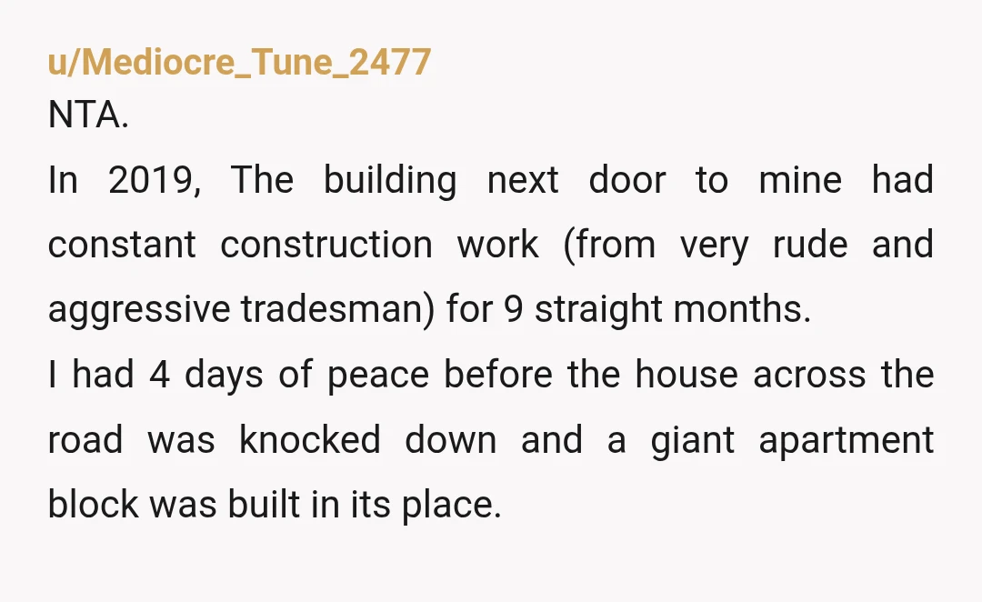u/Mediocre_Tune_2477 NTA. In 2019, The building next door to mine had constant construction work (from very rude and aggressive tradesman) for 9 straight months. I had 4 days of peace...