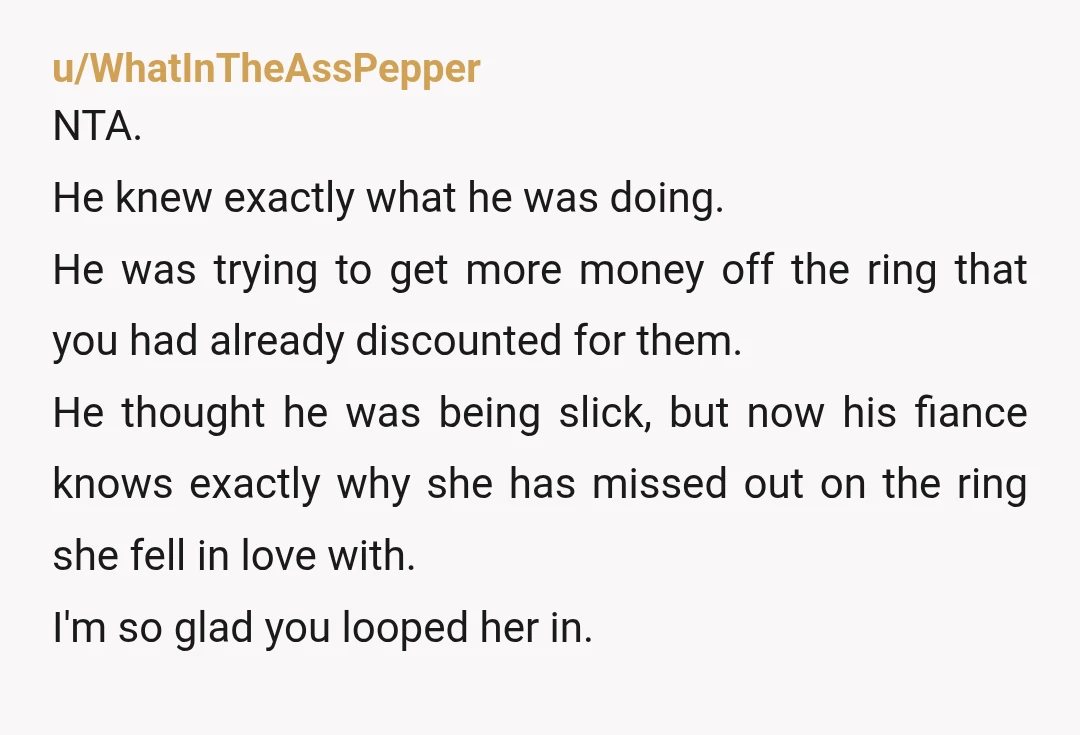 u/WhatInTheAssPepper NTA. He knew exactly what he was doing. He was trying to get more money off the ring that you had already discounted for them. He thought he was...