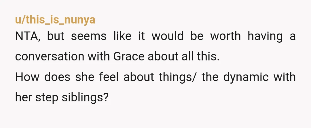 u/this_is_nunya NTA, but seems like it would be worth having a conversation with Grace about all this. How does she feel about things/ the dynamic with her step siblings? Is...