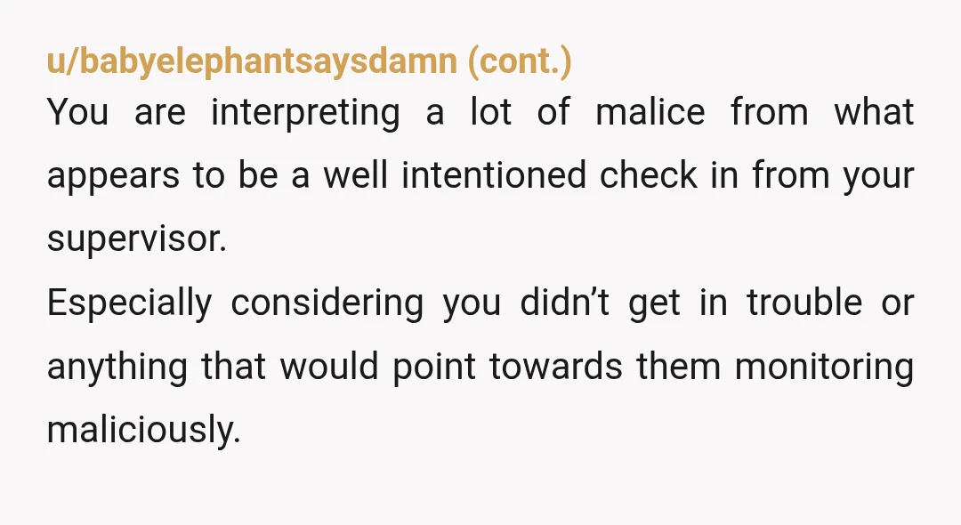 u/theoriginalmtbsteve You should always assume you are being watched in a work place. Cameras, card swipes, computer log in, search activity, etc. Remote, probably even heavier tracking to make up...