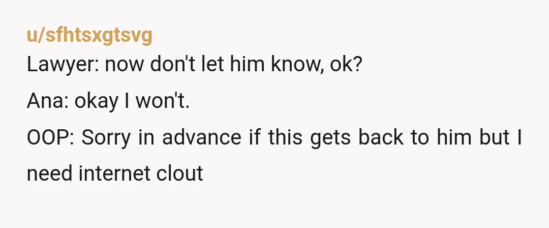 u/sfhtsxgtsvg
Lawyer: now don't let him know, ok?
Ana: okay I won't.
OOP: Sorry in advance if this gets back to him but I need internet clout