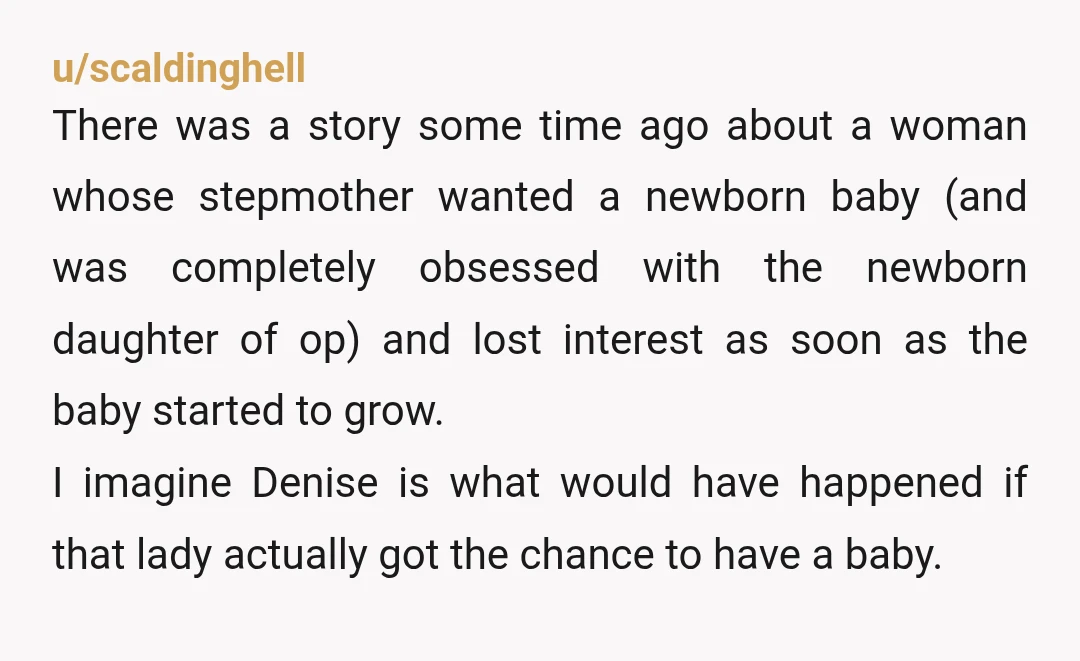 u/scaldinghell There was a story some time ago about a woman whose stepmother wanted a newborn baby (and was completely obsessed with the newborn daughter of op) and lost interest...