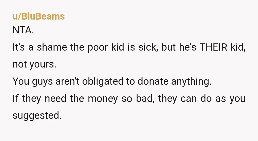 u/BluBeams NTA. It's a shame the poor kid is sick, but he's THEIR kid, not yours. You guys aren't obligated to donate anything. If they need the money so bad,...