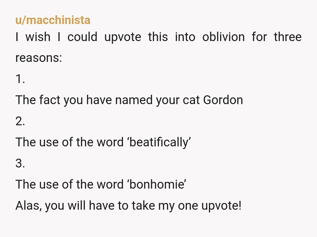 u/macchinista I wish I could upvote this into oblivion for three reasons: 1. The fact you have named your cat Gordon 2. The use of the word ‘beatifically’ 3. The...