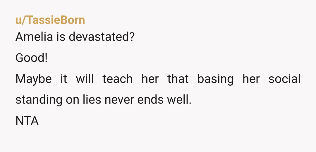 u/TassieBorn Amelia is devastated? Good! Maybe it will teach her that basing her social standing on lies never ends well. NTA