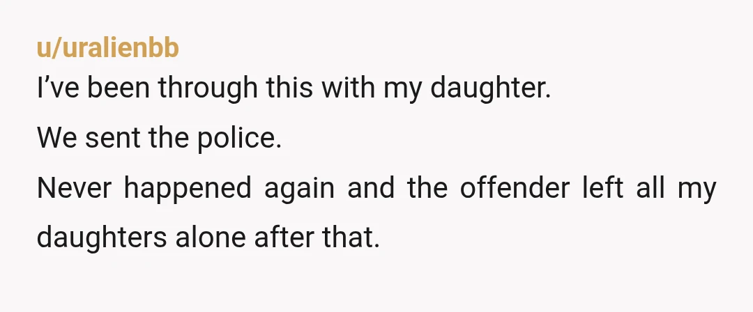 u/uralienbb I’ve been through this with my daughter. We sent the police. Never happened again and the offender left all my daughters alone after that.