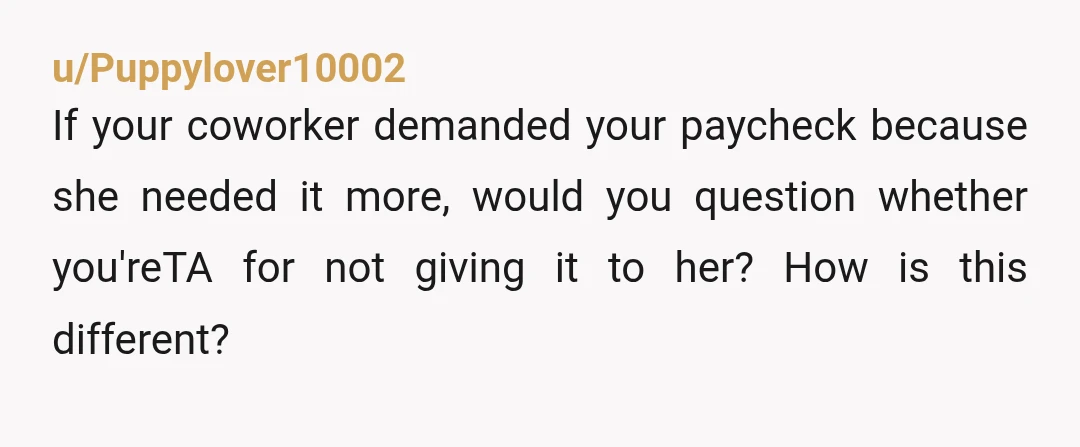 u/Puppylover10002 If your coworker demanded your paycheck because she needed it more, would you question whether you'reTA for not giving it to her? How is this different?