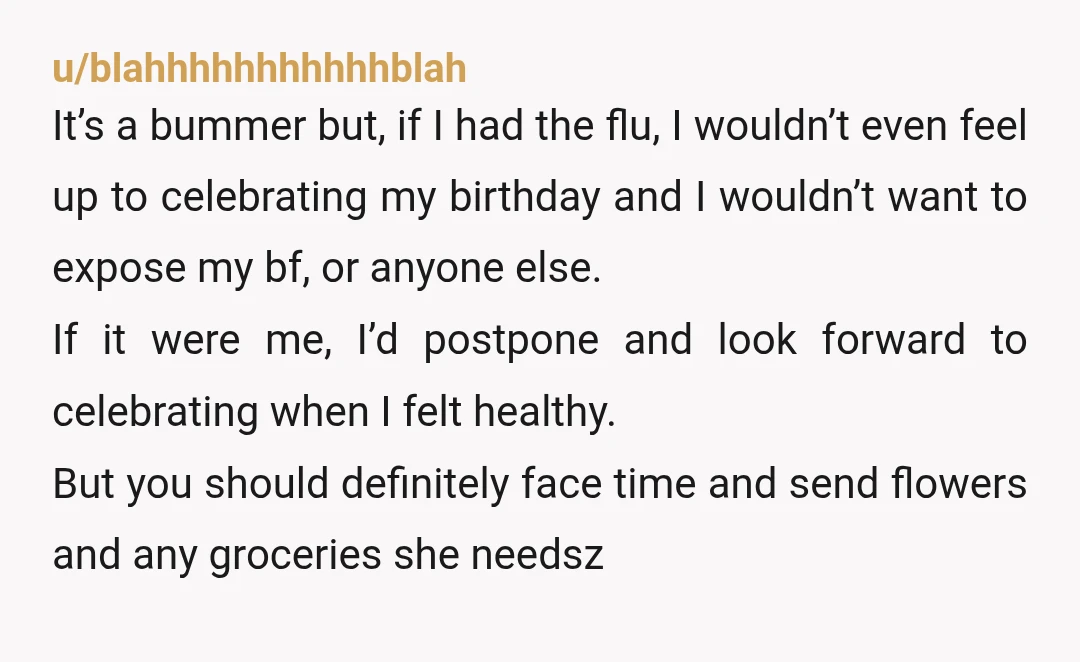 u/blahhhhhhhhhhhblah It’s a bummer but, if I had the flu, I wouldn’t even feel up to celebrating my birthday and I wouldn’t want to expose my bf, or anyone else....