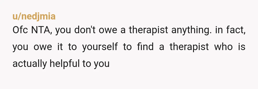 u/nedjmia
Ofc NTA, you don't owe a therapist anything. in fact, you owe it to yourself to find a therapist who is actually helpful to you