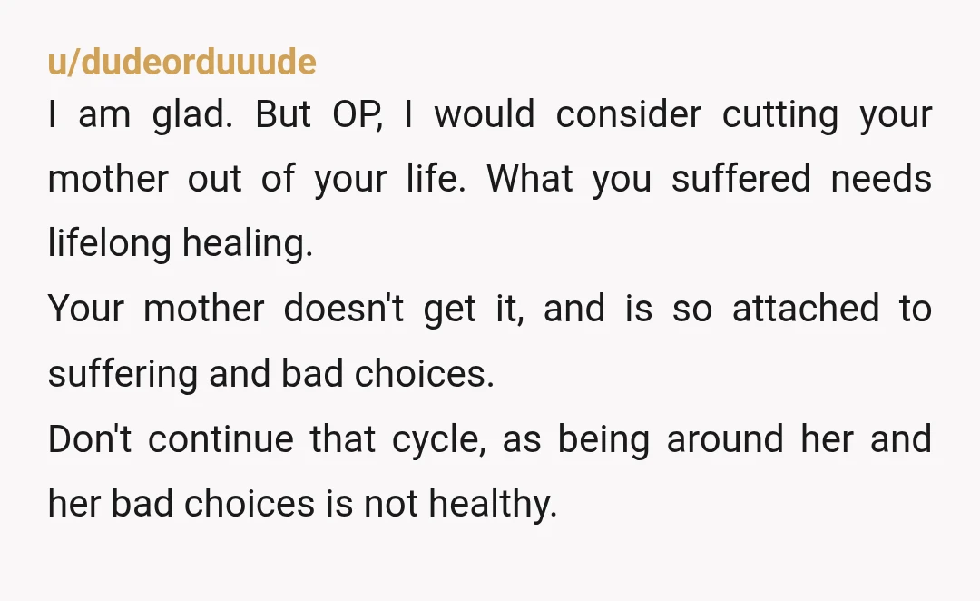 u/dudeorduuude I am glad.  But OP, I would consider cutting your mother out of your life.  What you suffered needs lifelong healing. Your mother doesn't get it, and is so...