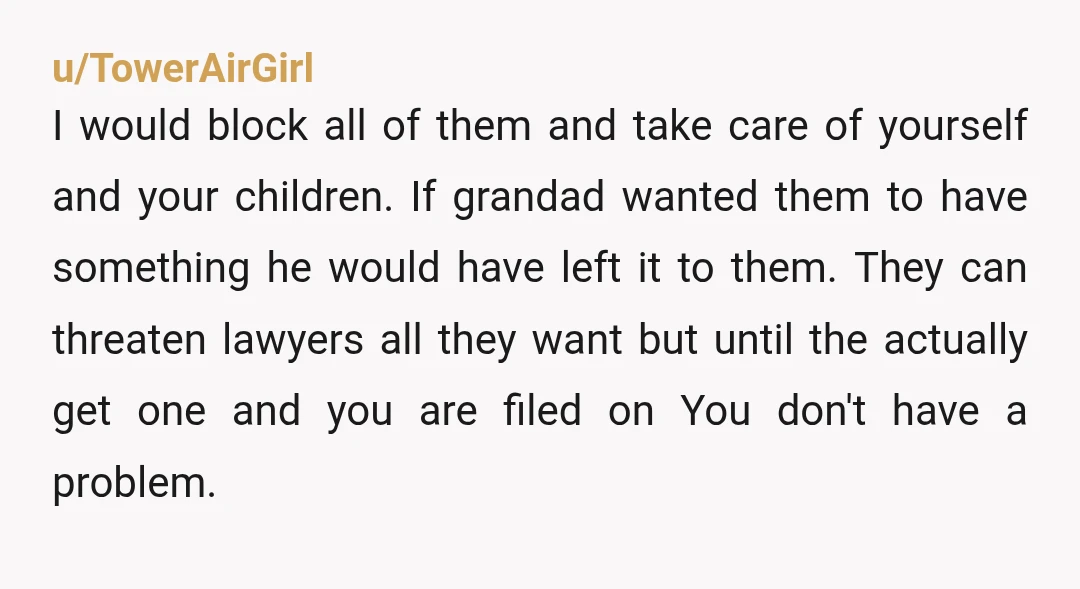u/TowerAirGirl I would block all of them and take care of yourself and your children. If grandad wanted them to have something he would have left it to them. They...