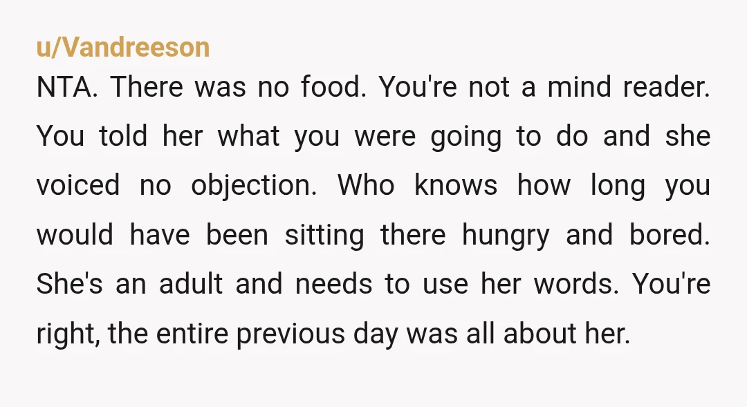 u/Vandreeson NTA. There was no food. You're not a mind reader. You told her what you were going to do and she voiced no objection. Who knows how long you...