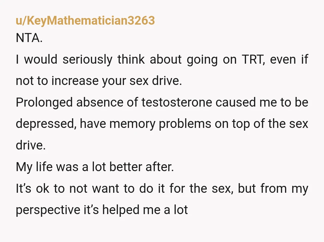 u/KeyMathematician3263 NTA. I would seriously think about going on TRT, even if not to increase your sex drive. Prolonged absence of testosterone caused me to be depressed, have memory problems...
