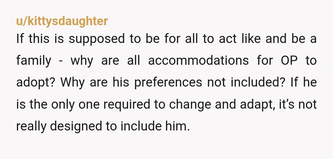 u/kittysdaughter If this is supposed to be for all to act like and be a family - why are all accommodations for OP to adopt? Why are his preferences not...