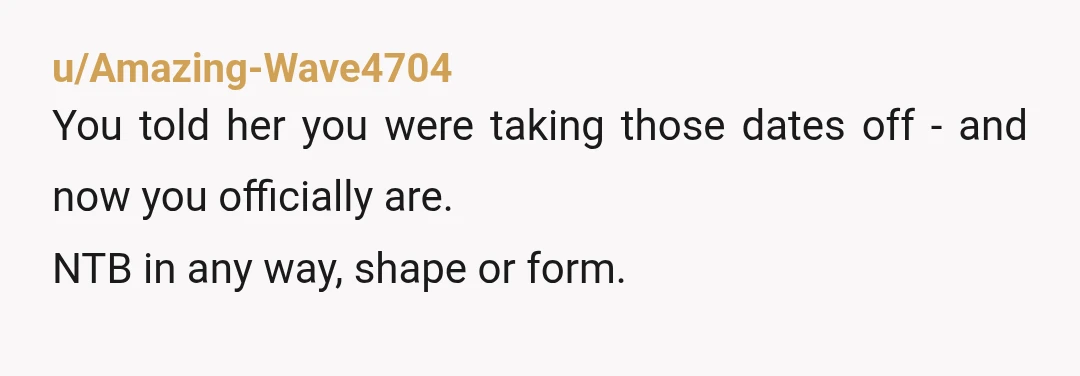 u/Amazing-Wave4704
You told her you were taking those dates off - and now you officially are.
NTB in any way, shape or form.