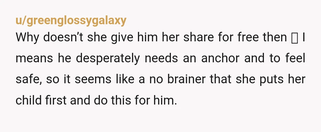 u/greenglossygalaxy Why doesn’t she give him her share for free then 🙂 I means he desperately needs an anchor and to feel safe, so it seems like a no brainer...
