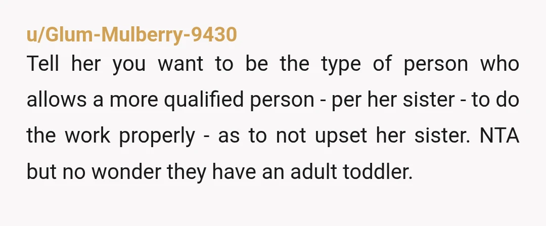 u/Glum-Mulberry-9430 Tell her you want to be the type of person who allows a more qualified person - per her sister - to do the work properly - as to...