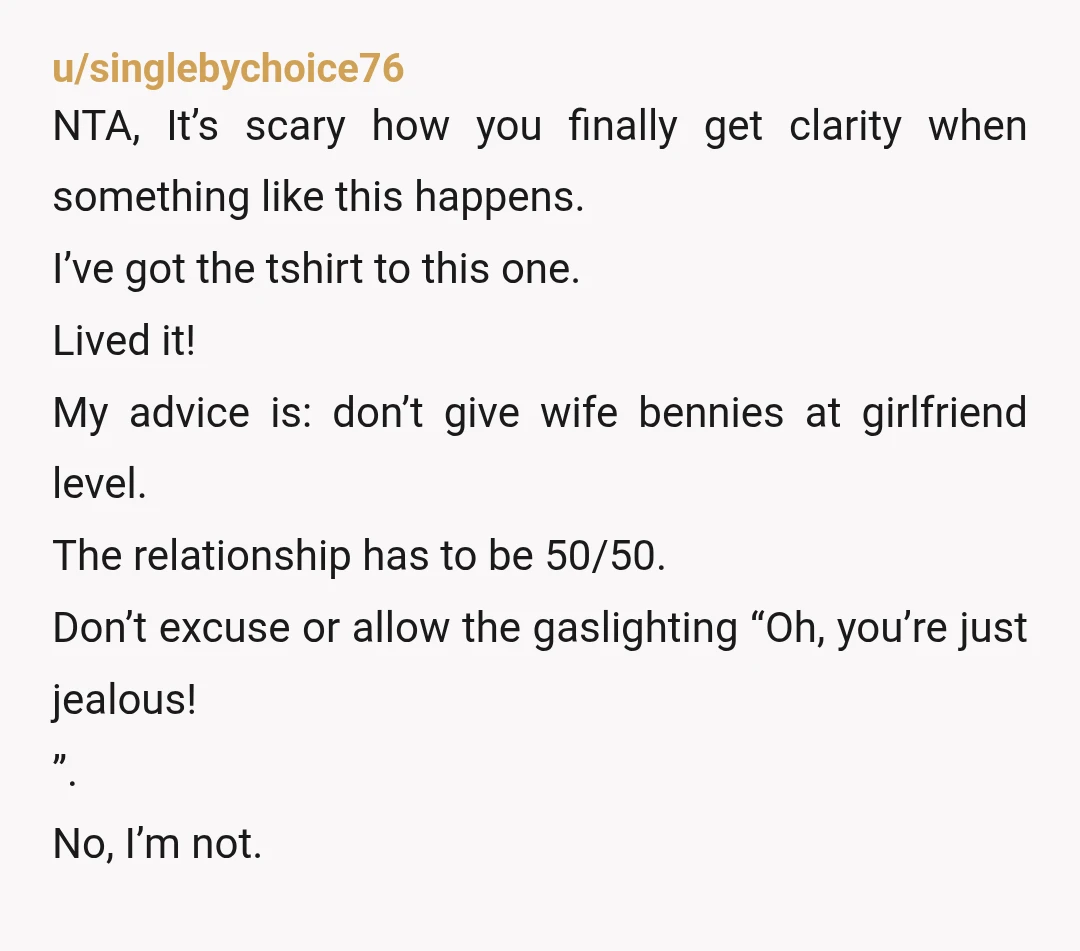 u/singlebychoice76 NTA, It’s scary how you finally get clarity when something like this happens. I’ve got the tshirt to this one. Lived it! My advice is: don’t give wife bennies...