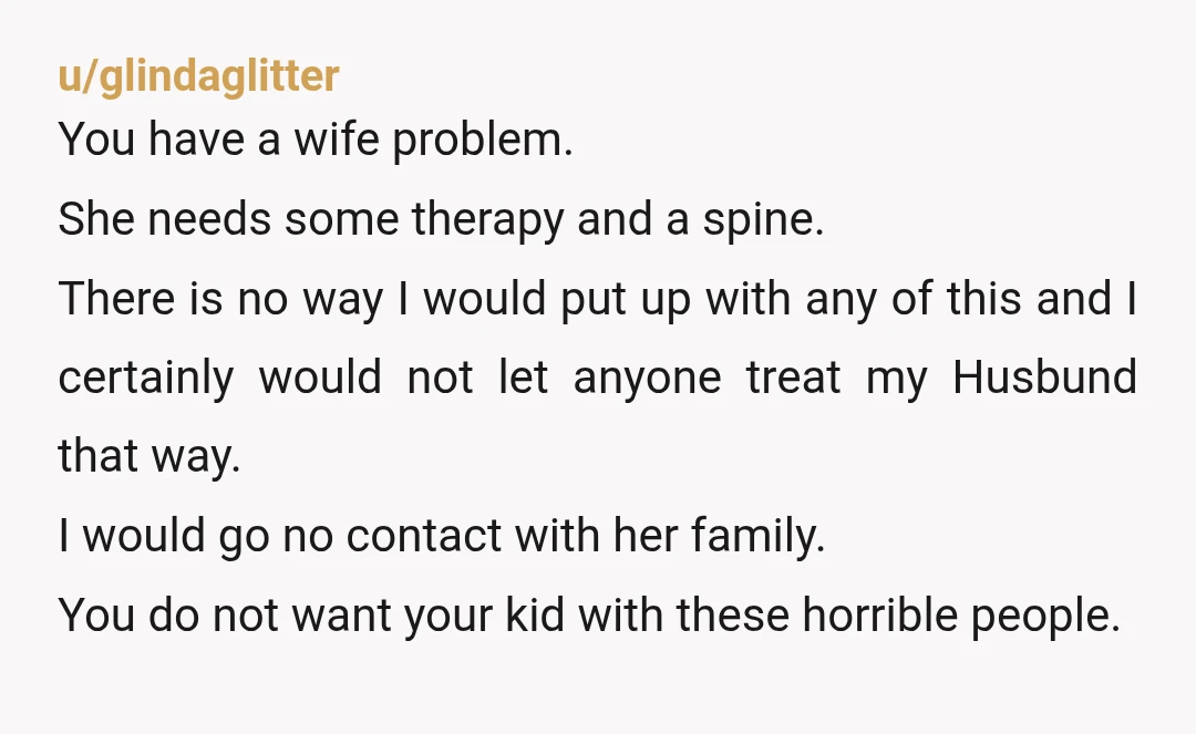 u/glindaglitter You have a wife problem. She needs some therapy and a spine. There is no way I would put up with any of this and I certainly would not...