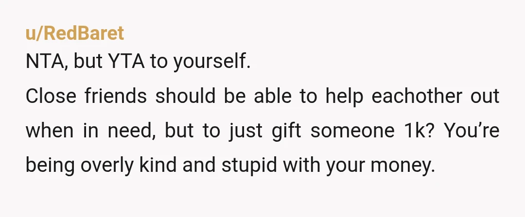 u/RedBaret NTA, but YTA to yourself. Close friends should be able to help eachother out when in need, but to just gift someone 1k? You’re being overly kind and stupid...