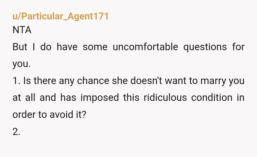 u/Particular_Agent171 NTA But I do have some uncomfortable questions for you. 1. Is there any chance she doesn't want to marry you at all and has imposed this ridiculous condition...