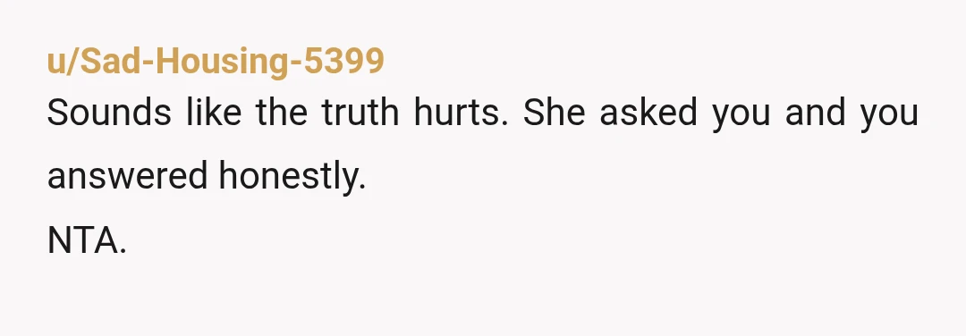 u/Sad-Housing-5399
Sounds like the truth hurts.  She asked you and you answered honestly.
NTA.