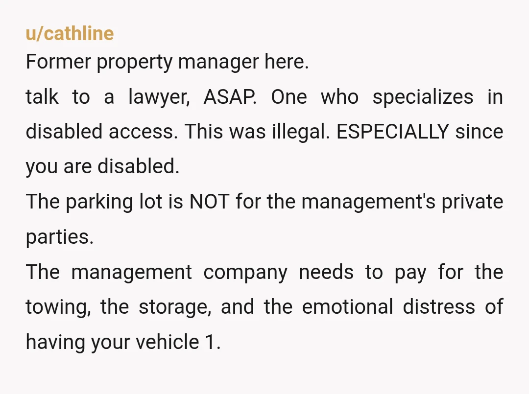 u/cathline Former property manager here. talk to a lawyer, ASAP. One who specializes in disabled access. This was illegal. ESPECIALLY since you are disabled. The parking lot is NOT for...