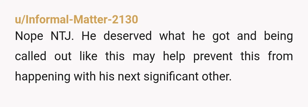 u/Informal-Matter-2130
Nope NTJ. He deserved what he got and being called out like this may help prevent this from happening with his next significant other.