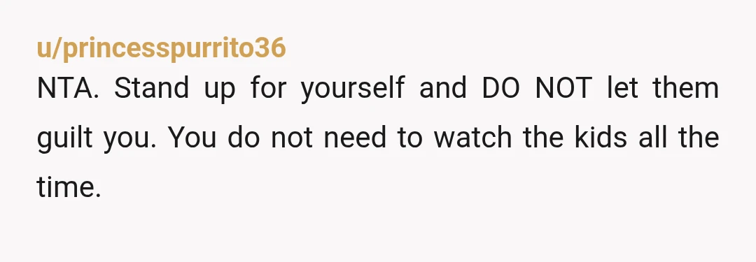 u/princesspurrito36
NTA. Stand up for yourself and DO NOT let them guilt you. You do not need to watch the kids all the time.