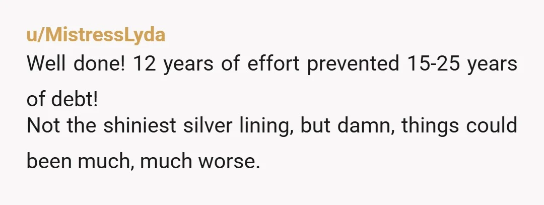 u/MistressLyda Well done! 12 years of effort prevented 15-25 years of debt! Not the shiniest silver lining, but damn, things could been much, much worse.