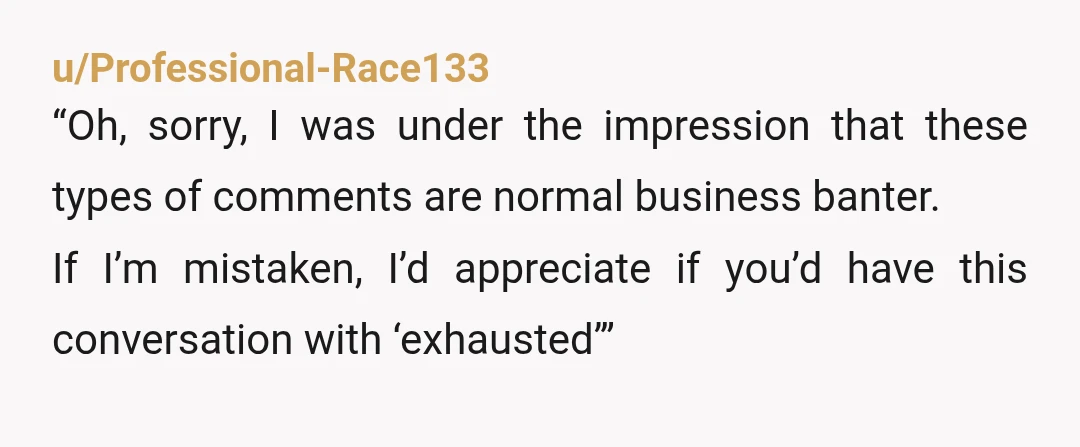 u/Professional-Race133
“Oh, sorry, I was under the impression that these types of comments are normal business banter.
If I’m mistaken, I’d appreciate if you’d have this conversation with ‘exhausted’”
