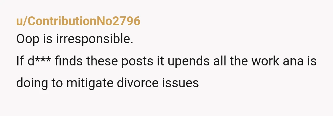 u/ContributionNo2796
Oop is irresponsible.
If d*** finds these posts it upends all the work ana is doing to mitigate divorce issues