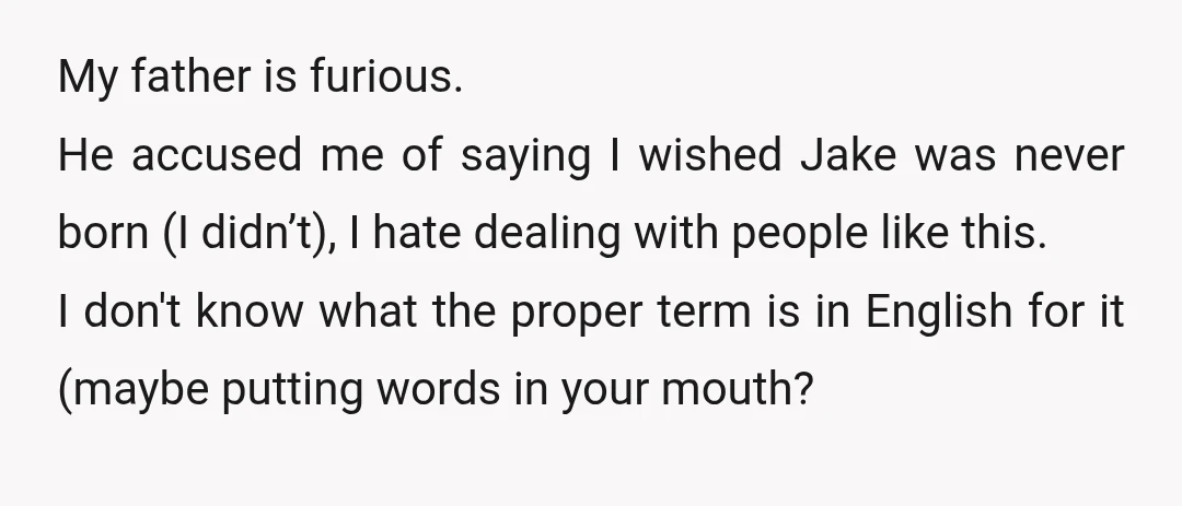 My father is furious. He accused me of saying I wished Jake was never born (I didn’t), I hate dealing with people like this. I don't know what the proper...