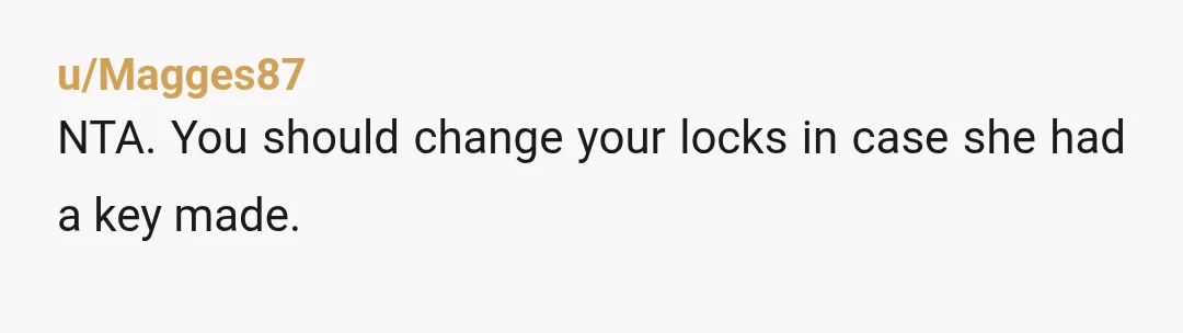 u/Magges87 NTA. You should change your locks in case she had a key made.