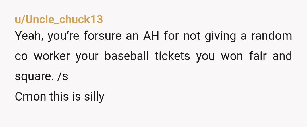 u/Uncle_chuck13 Yeah, you’re forsure an AH for not giving a random co worker your baseball tickets you won fair and square. /s Cmon this is silly