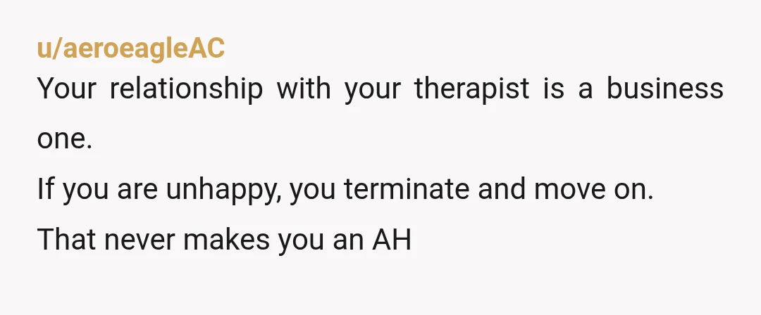 u/aeroeagleAC
Your relationship with your therapist is a business one.
If you are unhappy, you terminate and move on.
That never makes you an AH