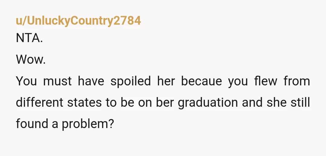 u/UnluckyCountry2784
NTA.
Wow.
You must have spoiled her becaue you flew from different states to be on ber graduation and she still found a problem?