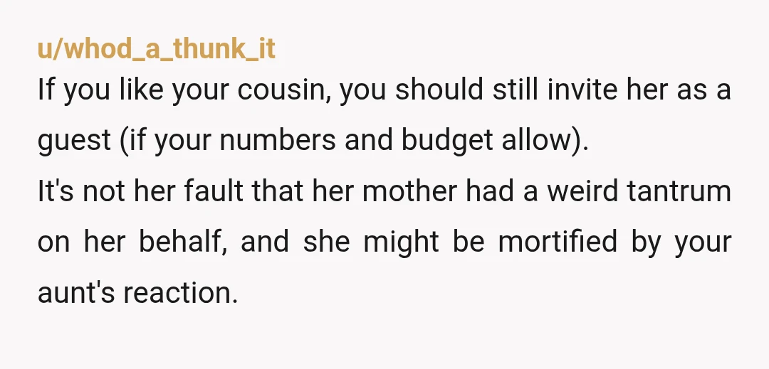 u/whod_a_thunk_it If you like your cousin, you should still invite her as a guest (if your numbers and budget allow). It's not her fault that her mother had a weird...