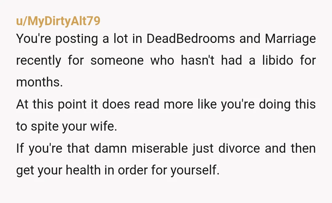 u/MyDirtyAlt79 You're posting a lot in DeadBedrooms and Marriage recently for someone who hasn't had a libido for months. At this point it does read more like you're doing this...