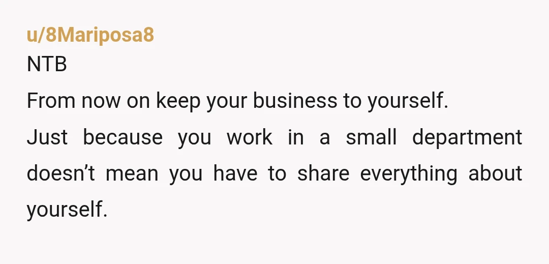 u/8Mariposa8
NTB
From now on keep your business to yourself.
Just because you work in a small department doesn’t mean you have to share everything about yourself.