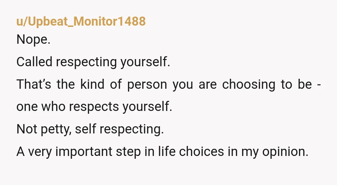 u/Upbeat_Monitor1488 Nope. Called respecting yourself. That’s the kind of person you are choosing to be - one who respects yourself. Not petty, self respecting. A very important step in life...