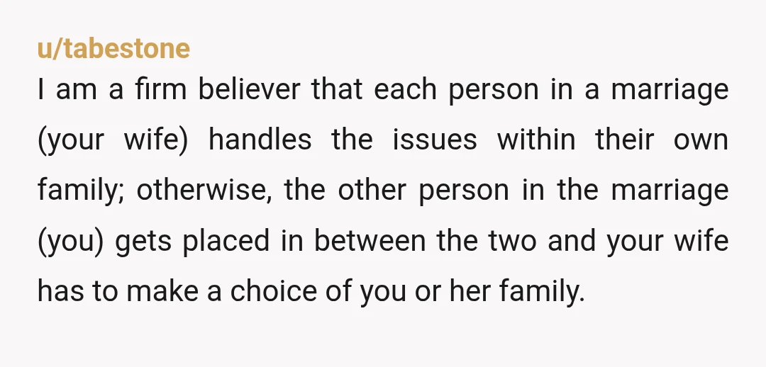 u/tabestone I am a firm believer that each person in a marriage (your wife) handles the issues within their own family; otherwise, the other person in the marriage (you) gets...