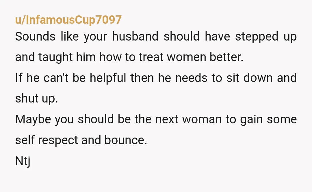 u/InfamousCup7097 Sounds like your husband should have stepped up and taught him how to treat women better. If he can't be helpful then he needs to sit down and shut...