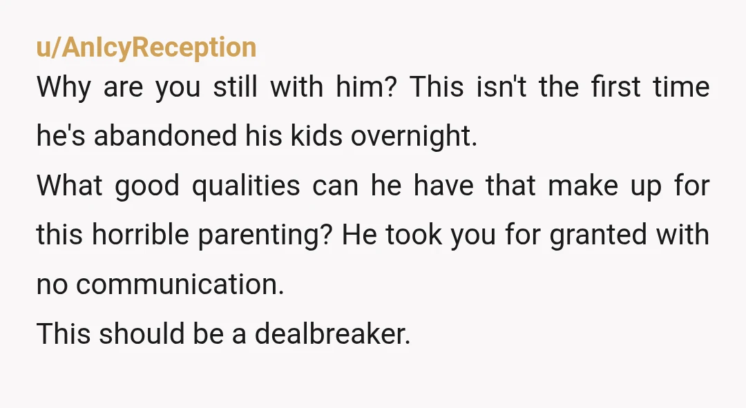 u/AnIcyReception Why are you still with him? This isn't the first time he's abandoned his kids overnight. What good qualities can he have that make up for this horrible parenting?...
