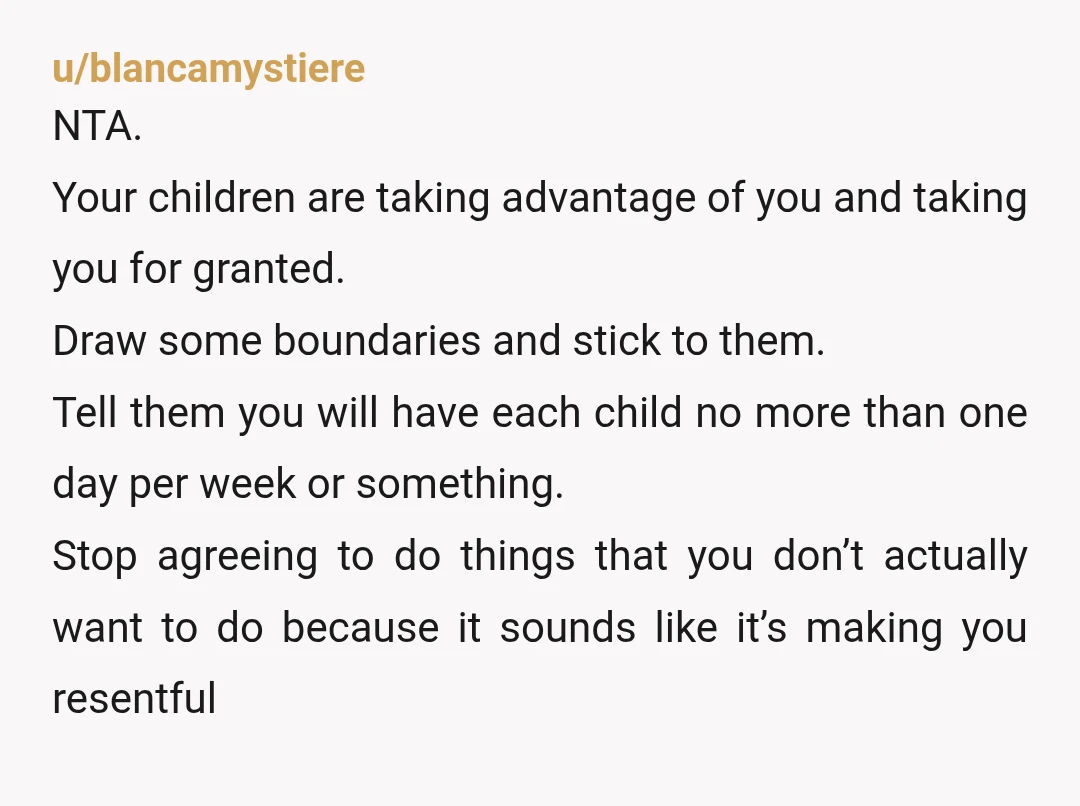 u/blancamystiere NTA. Your children are taking advantage of you and taking you for granted. Draw some boundaries and stick to them. Tell them you will have each child no more...