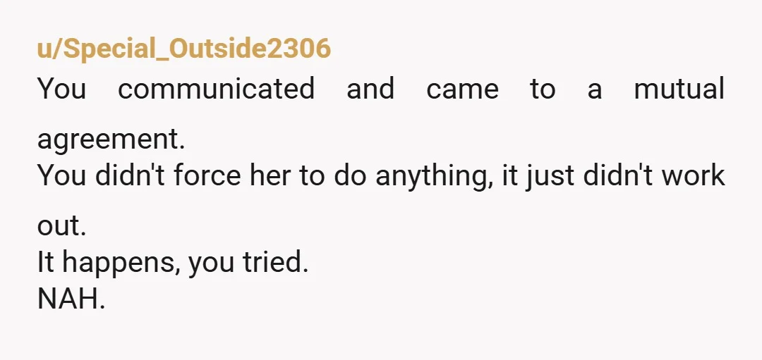 u/Special_Outside2306
You communicated and came to a mutual agreement.
You didn't force her to do anything, it just didn't work out.
It happens, you tried.
NAH.
