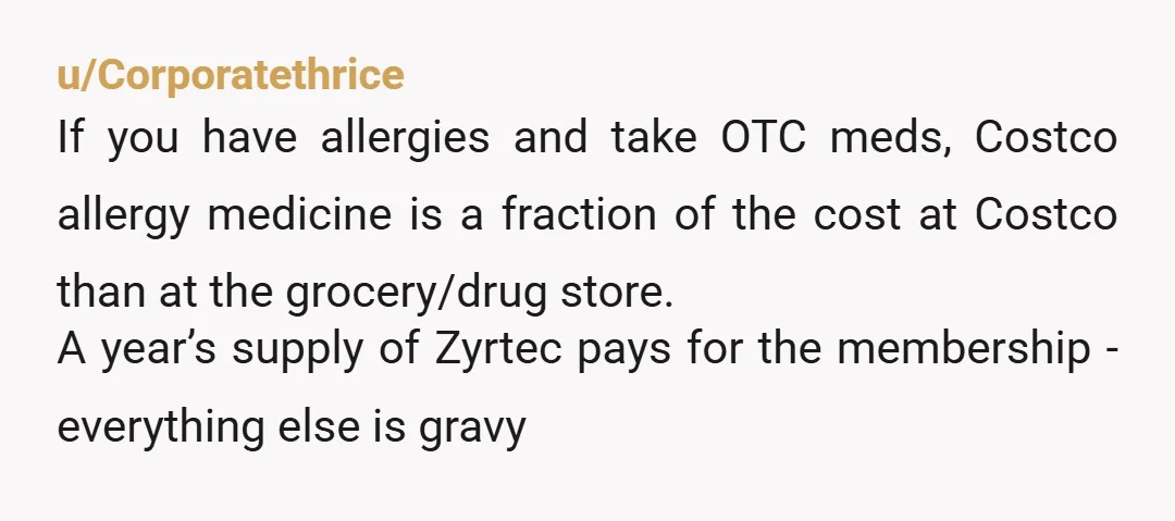 u/Corporatethrice If you have allergies and take OTC meds, Costco allergy medicine is a fraction of the cost at Costco than at the grocery/drug store. A year’s supply of Zyrtec...