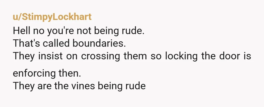 u/StimpyLockhart
Hell no you're not being rude.
That's called boundaries.
They insist on crossing them so locking the door is enforcing then.
They are the vines being rude