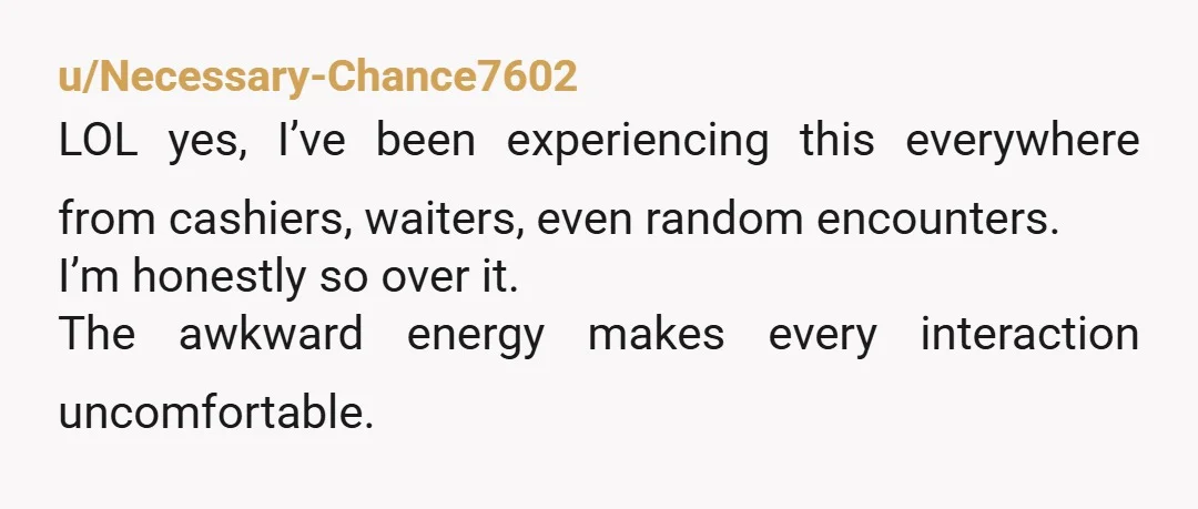 u/Necessary-Chance7602
LOL yes, I’ve been experiencing this everywhere from cashiers, waiters, even random encounters.
I’m honestly so over it.
The awkward energy makes every interaction uncomfortable.
