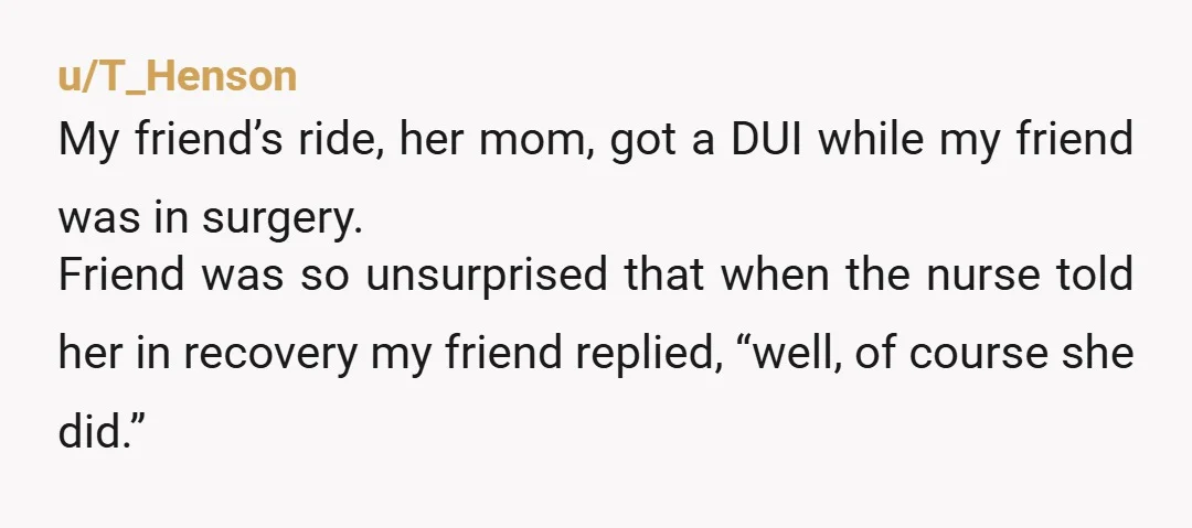 u/T_Henson My friend’s ride, her mom, got a DUI while my friend was in surgery. Friend was so unsurprised that when the nurse told her in recovery my friend replied,...